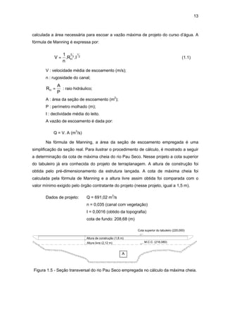 13
calculada a área necessária para escoar a vazão máxima de projeto do curso d’água. A
fórmula de Manning é expressa por:
V
n
R IH=
1 2
3
1
2
. . (1.1)
V : velocidade média de escoamento (m/s);
n : rugosidade do canal;
R
A
P
H = : raio hidráulico;
A : área da seção de escoamento (m2
);
P : perímetro molhado (m);
I : declividade média do leito.
A vazão de escoamento é dada por:
Q = V. A (m3
/s)
Na fórmula de Manning, a área da seção de escoamento empregada é uma
simplificação da seção real. Para ilustrar o procedimento de cálculo, é mostrado a seguir
a determinação da cota de máxima cheia do rio Pau Seco. Nesse projeto a cota superior
do tabuleiro já era conhecida do projeto de terraplanagem. A altura de construção foi
obtida pelo pré-dimensionamento da estrutura lançada. A cota de máxima cheia foi
calculada pela fórmula de Manning e a altura livre assim obtida foi comparada com o
valor mínimo exigido pelo órgão contratante do projeto (nesse projeto, igual a 1,5 m).
Dados de projeto: Q = 691,02 m3
/s
n = 0,035 (canal com vegetação)
I = 0,0016 (obtido da topografia)
cota de fundo: 208,68 (m)
Cota superior do tabuleiro (220,000)
M.C.C. (216,080)
Altura de construção (1,8 m)
Altura livre (2,12 m)
A
Figura 1.5 - Seção transversal do rio Pau Seco empregada no cálculo da máxima cheia.
 