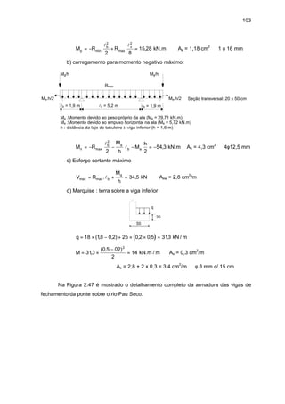 103
M R Rp
b v
= − + =min max ,
l l2 2
2 8
15 28 kN.m ⇒ As = 1,18 cm2
⇒ 1 φ 16 mm
b) carregamento para momento negativo máximo:
Rmax
lb = 1,9 m lb = 1,9 mlv = 5,2 m
Seção transversal: 20 x 50 cm
Mg/h Mg/h
Ma.h/2Ma.h/2
Mg :Momento devido ao peso próprio da ala (Mg = 29,71 kN.m)
Ma :Momento devido ao empuxo horizontal na ala (Ma = 5,72 kN.m)
h : distância da laje do tabuleiro à viga inferior (h = 1,6 m)
M R
M
h
M
h
n
b g
b a= − − − = −max ,
l
l
2
2 2
54 3 kN.m ⇒As = 4,3 cm2
⇒ 4φ12,5 mm
c) Esforço cortante máximo
V R
M
h
b
g
max max. ,= + =l 34 5 kN ⇒ Asw = 2,8 cm2
/m
d) Marquise : terra sobre a viga inferior
q
20
50
( )q = × − + × × =18 18 0 2 25 0 2 0 5 313( , , ) , , , kN / m
M = ×
−
=313
0 5 02
2
14
2
,
( , )
, kN.m / m ⇒ As = 0,3 cm2
/m
⇒ As = 2,8 + 2 x 0,3 = 3,4 cm2
/m ⇒ φ 8 mm c/ 15 cm
Na Figura 2.47 é mostrado o detalhamento completo da armadura das vigas de
fechamento da ponte sobre o rio Pau Seco.
 