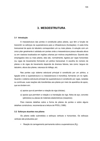 105
3. MESOESTRUTURA
3.1 Introdução
A mesoestrutura das pontes é constituída pelos pilares, que têm a função de
transmitir os esforços da superestrutura para a infraestrutura (fundações). A cada linha
transversal de apoio do tabuleiro correspondem um ou mais pilares. A solução com um
único pilar geralmente é adotada em pontes onde a mesoestrutura possui elevada altura
ou em viadutos localizados em regiões urbanas por motivos arquitetônicos. Quando são
empregados dois ou mais pilares, eles são, normalmente, ligados por vigas horizontais
(ou vigas de travamento) formando um pórtico transversal. A escolha do número de
pilares e de vigas de travamento depende de diversos fatores, tais como: largura do
tabuleiro, altura dos pilares, natureza do tráfego, etc.
Nas pontes cujo sistema estrutural principal é constituído por um pórtico, a
ligação entre a superestrutura e a mesoestrutura é monolítica, formando um nó rígido.
Quando o sistema estrutural principal da superestrutura é constituído por vigas, isoladas
ou contínuas, suas reações são transferidas aos pilares por meio de aparelhos de apoio,
que se dividem em:
a) apoios que só permitem a rotação da viga (rótulas);
a) apoios que permitem a rotação e a translação da viga, feitos de aço, concreto
(pêndulos) ou placas de materiais elastoméricos (neoprene).
Para maiores detalhes sobre a forma de pilares de pontes e sobre alguns
detalhes construtivos, recomenda-se a leitura de PFEIL (1988).
3.2 Esforços atuantes nos pilares
Os pilares estão submetidos a esforços verticais e horizontais. Os esforços
verticais são produzidos por:
• Reação do carregamento permanente sobre a superestrutura (Rg).
 