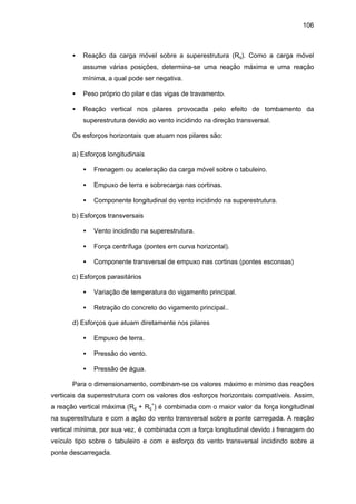 106
• Reação da carga móvel sobre a superestrutura (Rq). Como a carga móvel
assume várias posições, determina-se uma reação máxima e uma reação
mínima, a qual pode ser negativa.
• Peso próprio do pilar e das vigas de travamento.
• Reação vertical nos pilares provocada pelo efeito de tombamento da
superestrutura devido ao vento incidindo na direção transversal.
Os esforços horizontais que atuam nos pilares são:
a) Esforços longitudinais
• Frenagem ou aceleração da carga móvel sobre o tabuleiro.
• Empuxo de terra e sobrecarga nas cortinas.
• Componente longitudinal do vento incidindo na superestrutura.
b) Esforços transversais
• Vento incidindo na superestrutura.
• Força centrífuga (pontes em curva horizontal).
• Componente transversal de empuxo nas cortinas (pontes esconsas)
c) Esforços parasitários
• Variação de temperatura do vigamento principal.
• Retração do concreto do vigamento principal..
d) Esforços que atuam diretamente nos pilares
• Empuxo de terra.
• Pressão do vento.
• Pressão de água.
Para o dimensionamento, combinam-se os valores máximo e mínimo das reações
verticais da superestrutura com os valores dos esforços horizontais compatíveis. Assim,
a reação vertical máxima (Rg + Rq
+
) é combinada com o maior valor da força longitudinal
na superestrutura e com a ação do vento transversal sobre a ponte carregada. A reação
vertical mínima, por sua vez, é combinada com a força longitudinal devido à frenagem do
veículo tipo sobre o tabuleiro e com e esforço do vento transversal incidindo sobre a
ponte descarregada.
 