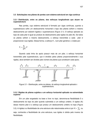 107
3.3 Solicitações nos pilares de pontes com sistema estrutural em viga contínua
3.3.1 Distribuição, entre os pilares, dos esforços longitudinais que atuam na
superestrutura
Nas pontes, cujo sistema estrutural é formado por vigas contínuas, quando a
superestrutura sofre um deslocamento horizontal o topo dos pilares sofrem o mesmo
deslocamento por estarem ligados à superestrutura (Figura 3.1). O esforço aplicado ao
topo de cada pilar é igual ao produto do deslocamento pela rigidez do pilar (K). Se todos
os pilares sofrem o mesmo deslocamento, o esforço transmitido a cada pilar é
proporcional à sua rigidez. Dessa forma, o esforço Fi , num pilar genérico i, é dado por:
F
K
K
Fi
i
=
∑
.
Quando cada linha de apoio possuir mais de um pilar, o esforço horizontal
transmitido pela superestrutura, que é dividido pelos pilares proporcionalmente à sua
rigidez, deve também ser dividido pelo número de pilares que constituem cada apoio.
F
Fi
Ki
∆ ∆ ∆ ∆ ∆ ∆
Figura 3.1 - Distribuição, entre os pilares, do esforço longitudinal aplicado à
superestrutura.
3.3.2 Rigidez de pilares sujeitos a um esforço horizontal aplicado na extremidade
superior
Em um pilar engastado na base e livre no topo, denomina-se flexibilidade δ o
deslocamento do topo do pilar quando submetido a um esforço unitário. A rigidez (K)
desse mesmo pilar é o esforço que produz um deslocamento unitário no topo (Figura
3.2). A rigidez e a flexibilidade de uma estrutura são relacionadas entre si por K = 1
δ
, ou
seja, conhecida a flexibilidade de uma estrutura, sua rigidez é obtida pelo inverso da
flexibilidade.
 