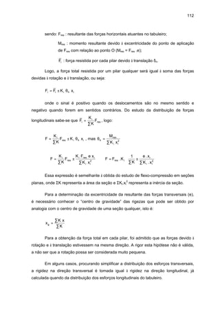 112
sendo: Fres : resultante das forças horizontais atuantes no tabuleiro;
Mres : momento resultante devido à excentricidade do ponto de aplicação
de Fres com relação ao ponto O (Mres = Fres .e);
Fi : força resistida por cada pilar devido à translação δn.
Logo, a força total resistida por um pilar qualquer será igual à soma das forças
devidas à rotação e à translação, ou seja:
F F K xi i i h i= ± θ
onde o sinal é positivo quando os deslocamentos são no mesmo sentido e
negativo quando forem em sentidos contrários. Do estudo da distribuição de forças
longitudinais sabe-se que F
K
K
Fi
i
res=
∑
, logo:
F
K
K
F K xi
res i h i=
∑
± θ , mas θh
res
i i
M
K x
=
∑ 2
⇒ F
K
K
F
K F e x
K x
i
res
i res i
i i
=
∑
±
∑ 2
⇒ F F K
K
e x
K x
res i
i
i i
=
∑
±
∑





.
.
.
1
2
Essa expressão é semelhante à obtida do estudo de flexo-compressão em seções
planas, onde ΣK representa a área da seção e ΣKi.xi
2
representa a inércia da seção.
Para a determinação da excentricidade da resultante das forças transversais (e),
é necessário conhecer o “centro de gravidade” das rigezas que pode ser obtido por
analogia com o centro de gravidade de uma seção qualquer, isto é:
x
K x
K
g =
∑
∑
Para a obtenção da força total em cada pilar, foi admitido que as forças devido à
rotação e à translação estivessem na mesma direção. A rigor esta hipótese não é válida,
a não ser que a rotação possa ser considerada muito pequena.
Em alguns casos, procurando simplificar a distribuição dos esforços transversais,
a rigidez na direção transversal é tomada igual à rigidez na direção longitudinal, já
calculada quando da distribuição dos esforços longitudinais do tabuleiro.
 