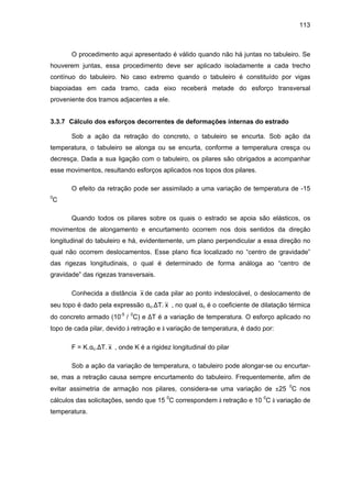113
O procedimento aqui apresentado é válido quando não há juntas no tabuleiro. Se
houverem juntas, essa procedimento deve ser aplicado isoladamente a cada trecho
contínuo do tabuleiro. No caso extremo quando o tabuleiro é constituído por vigas
biapoiadas em cada tramo, cada eixo receberá metade do esforço transversal
proveniente dos tramos adjacentes a ele.
3.3.7 Cálculo dos esforços decorrentes de deformações internas do estrado
Sob a ação da retração do concreto, o tabuleiro se encurta. Sob ação da
temperatura, o tabuleiro se alonga ou se encurta, conforme a temperatura cresça ou
decresça. Dada a sua ligação com o tabuleiro, os pilares são obrigados a acompanhar
esse movimentos, resultando esforços aplicados nos topos dos pilares.
O efeito da retração pode ser assimilado a uma variação de temperatura de -15
0
C
Quando todos os pilares sobre os quais o estrado se apoia são elásticos, os
movimentos de alongamento e encurtamento ocorrem nos dois sentidos da direção
longitudinal do tabuleiro e há, evidentemente, um plano perpendicular a essa direção no
qual não ocorrem deslocamentos. Esse plano fica localizado no “centro de gravidade”
das rigezas longitudinais, o qual é determinado de forma análoga ao “centro de
gravidade” das rigezas transversais.
Conhecida a distância x de cada pilar ao ponto indeslocável, o deslocamento de
seu topo é dado pela expressão αc.∆T. x , no qual αc é o coeficiente de dilatação térmica
do concreto armado (10-5
/ 0
C) e ∆T é a variação de temperatura. O esforço aplicado no
topo de cada pilar, devido à retração e à variação de temperatura, é dado por:
F = K.αc.∆T. x , onde K é a rigidez longitudinal do pilar
Sob a ação da variação de temperatura, o tabuleiro pode alongar-se ou encurtar-
se, mas a retração causa sempre encurtamento do tabuleiro. Frequentemente, afim de
evitar assimetria de armação nos pilares, considera-se uma variação de ±25 0
C nos
cálculos das solicitações, sendo que 15 0
C correspondem à retração e 10 0
C à variação de
temperatura.
 