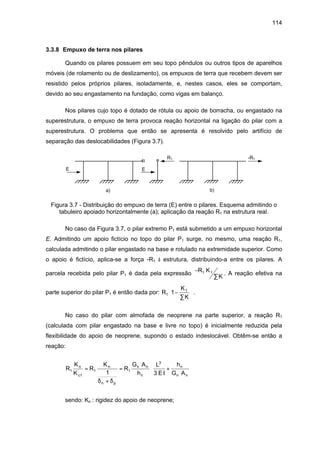 114
3.3.8 Empuxo de terra nos pilares
Quando os pilares possuem em seu topo pêndulos ou outros tipos de aparelhos
móveis (de rolamento ou de deslizamento), os empuxos de terra que recebem devem ser
resistido pelos próprios pilares, isoladamente, e, nestes casos, eles se comportam,
devido ao seu engastamento na fundação, como vigas em balanço.
Nos pilares cujo topo é dotado de rótula ou apoio de borracha, ou engastado na
superestrutura, o empuxo de terra provoca reação horizontal na ligação do pilar com a
superestrutura. O problema que então se apresenta é resolvido pelo artifício de
separação das deslocabilidades (Figura 3.7).
E E
R1 -R1
a) b)
Figura 3.7 - Distribuição do empuxo de terra (E) entre o pilares. Esquema admitindo o
tabuleiro apoiado horizontalmente (a); aplicação da reação R1 na estrutura real.
No caso da Figura 3.7, o pilar extremo P1 está submetido a um empuxo horizontal
E. Admitindo um apoio fictício no topo do pilar P1 surge, no mesmo, uma reação R1,
calculada admitindo o pilar engastado na base e rotulado na extremidade superior. Como
o apoio é fictício, aplica-se a força -R1 à estrutura, distribuindo-a entre os pilares. A
parcela recebida pelo pilar P1 é dada pela expressão
−
∑
R K
K
1 1 . A reação efetiva na
parte superior do pilar P1 é então dada por: R
K
K
1
1
1−
∑





 .
No caso do pilar com almofada de neoprene na parte superior, a reação R1
(calculada com pilar engastado na base e livre no topo) é inicialmente reduzida pela
flexibilidade do apoio de neoprene, supondo o estado indeslocável. Obtêm-se então a
reação:
R
K
K
R
K
R
G A
h
L
E I
h
G A
n
c1
n
n p
n n
n
n
n n
1 1 1
3
1 3
=
+
= +






δ δ
sendo: Kn : rigidez do apoio de neoprene;
 