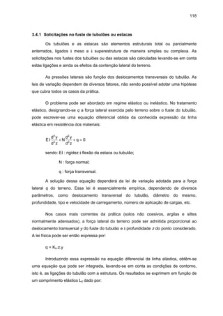 118
3.4.1 Solicitações no fuste de tubulões ou estacas
Os tubulões e as estacas são elementos estruturais total ou parcialmente
enterrados, ligados à meso e à superestrutura de maneira simples ou complexa. As
solicitações nos fustes dos tubulões ou das estacas são calculadas levando-se em conta
estas ligações e ainda os efeitos da contenção lateral do terreno.
As pressões laterais são função dos deslocamentos transversais do tubulão. As
leis de variação dependem de diversos fatores, não sendo possível adotar uma hipótese
que cubra todos os casos da prática.
O problema pode ser abordado em regime elástico ou inelástico. No tratamento
elástico, designando-se q a força lateral exercida pelo terreno sobre o fuste do tubulão,
pode escrever-se uma equação diferencial obtida da conhecida expressão da linha
elástica em resistência dos materiais:
E I
d y
d z
N
d y
d z
q
4
4
2
2
0+ + =
sendo: EI : rigidez à flexão da estaca ou tubulão;
N : força normal;
q : força transversal.
A solução dessa equação dependerá da lei de variação adotada para a força
lateral q do terreno. Essa lei é essencialmente empírica, dependendo de diversos
parâmetros, como deslocamento transversal do tubulão, diâmetro do mesmo,
profundidade, tipo e velocidade de carregamento, número de aplicação de cargas, etc.
Nos casos mais correntes da prática (solos não coesivos, argilas e siltes
normalmente adensados), a força lateral do terreno pode ser admitida proporcional ao
deslocamento transversal y do fuste do tubulão e à profundidade z do ponto considerado.
A lei física pode ser então expressa por:
q = Kh.z.y
Introduzindo essa expressão na equação diferencial da linha elástica, obtêm-se
uma equação que pode ser integrada, levando-se em conta as condições de contorno,
isto é, as ligações do tubulão com a estrutura. Os resultados se exprimem em função de
um comprimento elástico L0 dado por:
 