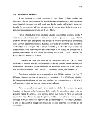 121
3.5.1 Definição da estrutura
A mesoestrutura da ponte é constituída por dois pilares circulares maciços, por
eixo, com 1,0 m de diâmetro cada. Na direção transversal esses pilares são ligados por
duas vigas de travamento, uma a 80 cm do topo do pilar e outra na ligação do pilar com o
tubulão, formando, assim, pórticos planos nessa direção. As vigas de travamento foram
pré-dimensionadas com dimensões de 40 cm x 80 cm.
Para a infraestrutura foram adotados tubulões encamisados com base pronta. A
escavação será realizada com ar comprimido devido à presença de água. Foram
adotados tubulões com base pronta pelo fato de ser possível retorná-los ao prumo caso
estes venham a sofrer algum desvio durante a escavação, procedimento este mais difícil
em tubulões onde o alargamento da base é realizado após o tubulão atingir sua cota de
assentamento. Este problema pode ser ainda maior se for levado em consideração a
grande profundidade em que ficarão assentados os tubulões, a qual é definida em
função do início da camada rochosa.
O diâmetro do fuste dos tubulões foi pré-dimensionado em 1,40 m. Essa
dimensão foi definida pelo fato da camisa de concreto do tubulão, que será empregada
para auxiliar a escavação por ar comprimido, ter espessura mínima de 20 cm, além do
que se deseja um diâmetro livre 1,0 m para o trabalho de escavação dos operários
Quanto aos materiais, serão empregados o aço CA-50A, concreto com fck = 18
MPa nos pilares e nas vigas de travamento, e concreto com fck = 15 MPa nos tubulões.
Devido ao grande diâmetro do fuste dos tubulões, um concreto com fck = 15 MPa é
suficiente para resistir aos esforços que surgirão nos fustes.
Para os aparelhos de apoio foram adotadas rótulas de concreto, as quais
impedem os deslocamentos horizontais. Esta escolha foi baseada na observação da
pequena rigidez dos pilares, o que significa admitir que não deve haver um aumento
significativo nos esforços no topo dos pilares, devido à temperatura e à retração, pelo
emprego de rótulas no lugar de aparelhos de apoio em neoprene. Ponderou-se, também,
o fato que os aparelhos de apoio em rótulas de concreto são mais econômicos que os
em neoprene.
 