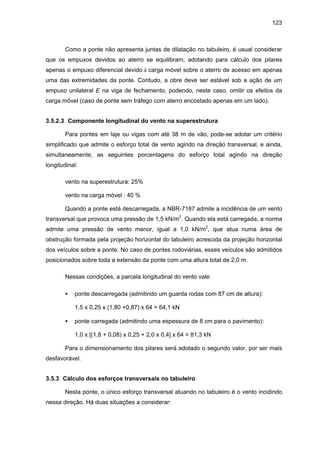 123
Como a ponte não apresenta juntas de dilatação no tabuleiro, é usual considerar
que os empuxos devidos ao aterro se equilibram, adotando para cálculo dos pilares
apenas o empuxo diferencial devido à carga móvel sobre o aterro de acesso em apenas
uma das extremidades da ponte. Contudo, a obre deve ser estável sob a ação de um
empuxo unilateral E na viga de fechamento, podendo, neste caso, omitir os efeitos da
carga móvel (caso de ponte sem tráfego com aterro encostado apenas em um lado).
3.5.2.3 Componente longitudinal do vento na superestrutura
Para pontes em laje ou vigas com até 38 m de vão, pode-se adotar um critério
simplificado que admite o esforço total de vento agindo na direção transversal, e ainda,
simultaneamente, as seguintes porcentagens do esforço total agindo na direção
longitudinal:
vento na superestrutura: 25%
vento na carga móvel : 40 %
Quando a ponte está descarregada, a NBR-7187 admite a incidência de um vento
transversal que provoca uma pressão de 1,5 kN/m2
. Quando ela está carregada, a norma
admite uma pressão de vento menor, igual a 1,0 kN/m2
, que atua numa área de
obstrução formada pela projeção horizontal do tabuleiro acrescida da projeção horizontal
dos veículos sobre a ponte. No caso de pontes rodoviárias, esses veículos são admitidos
posicionados sobre toda a extensão da ponte com uma altura total de 2,0 m.
Nessas condições, a parcela longitudinal do vento vale:
• ponte descarregada (admitindo um guarda rodas com 87 cm de altura):
1,5 x 0,25 x (1,80 +0,87) x 64 = 64,1 kN
• ponte carregada (admitindo uma espessura de 8 cm para o pavimento):
1,0 x [(1,8 + 0,08) x 0,25 + 2,0 x 0,4] x 64 = 81,3 kN
Para o dimensionamento dos pilares será adotado o segundo valor, por ser mais
desfavorável.
3.5.3 Cálculo dos esforços transversais no tabuleiro
Nesta ponte, o único esforço transversal atuando no tabuleiro é o vento incidindo
nessa direção. Há duas situações a considerar:
 