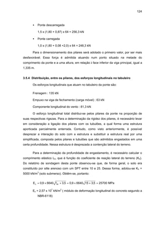124
• Ponte descarregada
1,5 x (1,80 + 0,87) x 64 = 256,3 kN
• Ponte carregada
1,0 x (1,80 + 0,08 +2,0) x 64 = 248,3 kN
Para o dimensionamento dos pilares será adotado o primeiro valor, por ser mais
desfavorável. Essa força é admitida atuando num ponto situado na metade do
comprimento da ponte e a uma altura, em relação à face inferior da viga principal, igual a
1,335 m.
3.5.4 Distribuição, entre os pilares, dos esforços longitudinais no tabuleiro
Os esforços longitudinais que atuam no tabuleiro da ponte são:
Frenagem : 135 kN
Empuxo na viga de fechamento (carga móvel) : 63 kN
Componente longitudinal do vento : 81,3 kN
O esforço longitudinal total distribui-se pelos pilares da ponte na proporção de
suas respectivas rigezas. Para a determinação da rigidez dos pilares, é necessário levar
em consideração a ligação dos pilares com os tubulões, a qual forma uma estrutura
aporticada parcialmente enterrada. Contudo, como visto anteriormente, é possível
desprezar a interação do solo com a estrutura e substituir a estrutura real por uma
simplificada, composta pelos pilares e tubulões que são admitidos engastados em uma
certa profundidade. Nessa estrutura é desprezada a contenção lateral do terreno.
Para a determinação da profundidade de engastamento, é necessário calcular o
comprimento elástico L0, que é função do coeficiente de reação lateral do terreno (Kh).
Do relatório de sondagem desta ponte observou-se que, de forma geral, o solo era
constituído por silte arenoso com um SPT entre 10 e 25. Dessa forma, adotou-se Kh =
5000 kN/m3
(solo submerso). Obtêm-se, portanto:
E fc ck= × + = × + =0 9 6640 3 5 0 9 6640 15 3 5 25700, , , , MPa
Ec = 2,57 x 107
kN/m2
( módulo de deformação longitudinal do concreto segundo a
NBR-6118)
 