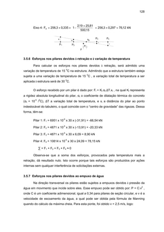 128
Eixo 4: F4 256 3 0 335 1
219 25 81
50015
256 3 0 297 7612= × × −
×




 = × =, ,
, ,
,
, , , kN
F
eP1 P2
P3 P4xg+ +
-
-
3.5.6 Esforços nos pilares devidos à retração e à variação de temperatura
Para calcular os esforços nos pilares devidos à retração, será admitido uma
variação de temperatura de 15 0
C na estrutura. Admitindo que a estrutura também esteja
sujeita a uma variação de temperatura de 15 0
C , a variação total de temperatura a ser
aplicada à estrutura será de 30 0
C.
O esforço recebido por um pilar é dado por: Fi = Ki.αt.∆T.xi , na qual Ki representa
a rigidez absoluta longitudinal do pilar, αt o coeficiente de dilatação térmica do concreto
(αt = 10-5
/0
C), ∆T a variação total de temperatura, e xi a distância do pilar ao ponto
indeslocável do tabuleiro, o qual coincide com o “centro de gravidade” das rigezas. Dessa
forma, têm-se:
Pilar 1: F1 = 6951 x 10-5
x 30 x (-31,91) = -66,54 kN
Pilar 2: F2 = 4871 x 10-5
x 30 x (-13,91) = -20,33 kN
Pilar 3: F3 = 4871 x 10-5
x 30 x 6,09 = 8,90 kN
Pilar 4: F4 = 10814 x 10-5
x 30 x 24,09 = 78,15 kN
∑ = F1 + F2 + F3 + F4 ≈ 0
Observa-se que a soma dos esforços, provocados pela temperatura mais a
retração, dá resultado nulo. Isto ocorre porque tais esforços são produzidos por ações
internas sem qualquer interferência de solicitações externas.
3.5.7 Esforços nos pilares devidos ao empuxo de água
Na direção transversal os pilares estão sujeitos a empuxos devidos à pressão da
água em movimento que incide sobre eles. Esse empuxo pode ser obtido por: P = C.v2
,
onde C é um coeficiente adimensional, igual a 0,34 para pilares de seção circular, e v é a
velocidade de escoamento da água, a qual pode ser obtida pela fórmula de Manning
quando do cálculo da máxima cheia. Para esta ponte, foi obtido v = 2,5 m/s, logo:
 