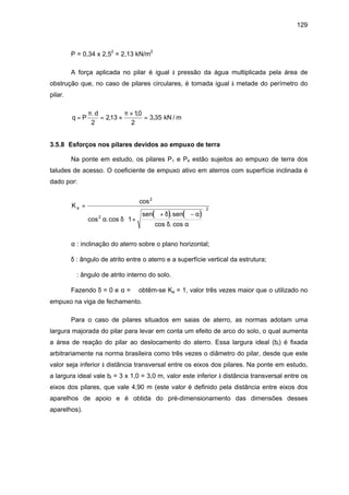 129
P = 0,34 x 2,52
= 2,13 kN/m2
A força aplicada no pilar é igual à pressão da água multiplicada pela área de
obstrução que, no caso de pilares circulares, é tomada igual à metade do perímetro do
pilar.
q P
d
= = ×
×
=
π π.
,
,
,
2
213
10
2
3 35 kN / m
3.5.8 Esforços nos pilares devidos ao empuxo de terra
Na ponte em estudo, os pilares P1 e P4 estão sujeitos ao empuxo de terra dos
taludes de acesso. O coeficiente de empuxo ativo em aterros com superfície inclinada é
dado por:
( ) ( )
K
sen sen
a =
+
+ −







cos
cos .cos
.
cos . cos
2
2
2
1
ϕ
α δ
ϕ δ ϕ α
δ α
α : inclinação do aterro sobre o plano horizontal;
δ : ângulo de atrito entre o aterro e a superfície vertical da estrutura;
ϕ : ângulo de atrito interno do solo.
Fazendo δ = 0 e α = ϕ obtêm-se Ka = 1, valor três vezes maior que o utilizado no
empuxo na viga de fechamento.
Para o caso de pilares situados em saias de aterro, as normas adotam uma
largura majorada do pilar para levar em conta um efeito de arco do solo, o qual aumenta
a área de reação do pilar ao deslocamento do aterro. Essa largura ideal (bi) é fixada
arbitrariamente na norma brasileira como três vezes o diâmetro do pilar, desde que este
valor seja inferior à distância transversal entre os eixos dos pilares. Na ponte em estudo,
a largura ideal vale bi = 3 x 1,0 = 3,0 m, valor este inferior à distância transversal entre os
eixos dos pilares, que vale 4,90 m (este valor é definido pela distância entre eixos dos
aparelhos de apoio e é obtida do pré-dimensionamento das dimensões desses
aparelhos).
 
