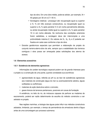 16
tipo da obra. Em uma obra média, pode-se adotar, por exemplo, N =
40 golpes por 30 cm e Z = 40 m.
F Sondagens rotativas - prosseguir até: recuperação igual ou superior
a X1 % em três avanços consecutivos, ou recuperação igual ou
superior a X2 % após penetrar 5 m em rocha parcialmente alterada,
ou ainda recuperação média igual ou superior a X3 % após penetrar
10 m em rocha alterada. Se nenhuma das condições anteriores
forem satisfeitas, a sondagem deve der interrompida a uma
profundidade máxima Z. Os valores de X1, X2, X3 e Z poderão ser
fixados em cada caso conforme o tipo de obra.
• Estudos geotécnicos especiais que permitam a elaboração de projeto do
conjunto terreno-aterro-obra de arte, sempre que a estabilidade dos terrenos
contíguos à obra possa ser ameaçada pelas solicitações dos aterros de
acesso.
1.6 Elementos acessórios
1.6.1 Existência de elementos agressivos
Informações de caráter tecnológico especial podem ser de grande interesse para
o projeto ou a construção de uma ponte, quando constatada sua ocorrência:
• agressividade da água, referida ao pH ou ao teor de substâncias agressivas
aos materiais de construção (água do mar ou acentuadamente salobra, águas
sulfatadas ou sulfídricas);
• materiais de ação destrutiva sobre o concreto;
• gases tóxicos de terrenos pantanosos, possíveis em cavas de fundação
A existência, no leito do rio, de moluscos capazes de perfurar as madeiras de
escoramento, poderá ser razão determinante da escolha do método construtivo a ser
adotado no projeto.
Nas regiões marinhas, a biologia das águas pode influir nos métodos construtivos
adotados, limitando, por exemplo, o tempo de permanência de armaduras dentro d’água
antes de uma concretagem por processo submerso.
 