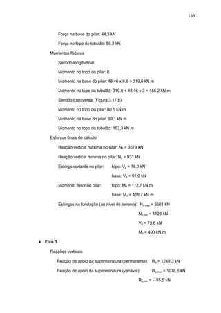 138
Força na base do pilar: 44,3 kN
Força no topo do tubulão: 58,3 kN
∗ Momentos fletores
⇒ Sentido longitudinal:
Momento no topo do pilar: 0
Momento na base do pilar: 48,46 x 6,6 = 319,8 kN.m
Momento no topo do tubulão: 319,8 + 48,46 x 3 = 465,2 kN.m
⇒ Sentido transversal (Figura 3.17.b):
Momento no topo do pilar: 80,5 kN.m
Momento na base do pilar: 99,1 kN.m
Momento no topo do tubulão: 153,3 kN.m
∗ Esforços finais de cálculo
⇒ Reação vertical máxima no pilar: Nd = 3579 kN
⇒ Reação vertical mínima no pilar: Nd = 931 kN
⇒ Esforço cortante no pilar: topo: Vd = 78,0 kN
base: Vd = 91,9 kN
⇒ Momento fletor no pilar: topo: Md = 112,7 kN.m
base: Md = 468,7 kN.m
⇒ Esforços na fundação (ao nível do terreno): N0,max = 2601 kN
N0,min = 1126 kN
V0 = 75,8 kN
M0 = 490 kN.m
♦ Eixo 3
∗ Reações verticais
⇒ Reação de apoio da superestrutura (permanente): Rg = 1249,3 kN
⇒ Reação de apoio da superestrutura (variável): Rq,max = 1076,6 kN
Rq,min = -185,5 kN
 