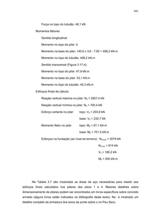 141
Força no topo do tubulão: 46,1 kN
∗ Momentos fletores
⇒ Sentido longitudinal:
Momento no topo do pilar: 0
Momento na base do pilar: 140,6 x 3,6 - 7,92 = 498,2 kN.m
Momento no topo do tubulão: 498,2 kN.m
⇒ Sentido transversal (Figura 3.17.d):
Momento no topo do pilar: 47,9 kN.m
Momento na base do pilar: 53,1 kN.m
Momento no topo do tubulão: 40,3 kN.m
∗ Esforços finais de cálculo
⇒ Reação vertical máxima no pilar: Nd = 2857,4 kN
⇒ Reação vertical mínima no pilar: Nd = 700,4 kN
⇒ Esforço cortante no pilar: topo: Vd = 203,9 kN
base: Vd = 232,7 kN
⇒ Momento fletor no pilar: topo: Md = 67,1 kN.m
base: Md = 701,5 kN.m
⇒ Esforços na fundação (ao nível do terreno): N0,max = 2079 kN
N0,min = 814 kN
V0 = 166,2 kN
M0 = 500 kN.m
Na Tabela 3.7 são mostradas as áreas de aço necessárias para resistir aos
esforços finais calculados nos pilares dos eixos 1 a 4. Maiores detalhes sobre
dimensionamento de pilares podem ser encontrados em livros específicos sobre concreto
armado (alguns livros estão indicados na bibliografia deste texto). Na é mostrado um
detalhe completo da armadura dos eixos da ponte sobre o rio Pau Seco.
 