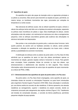 146
3.7 Aparelhos de apoio
Os aparelhos de apoio são peças de transição entre os vigamentos principais e
os pilares ou encontros. Eles servem para transmitir as reações de apoio, permitindo, ao
mesmo tempo, os inevitáveis movimentos das vigas, provocados por variações de
temperatura ou outras causas.
Nas estruturas de edifícios usuais, não se utilizam aparelhos de apoio, embora o
cálculo dos esforços tenha sido feito com a hipótese de existirem articulações, separando
os pórticos reais monolíticos em pilares e vigas. Esta simplificação de cálculo, criando
articulações onde não existem, só é admissível em estruturas com vãos e carregamentos
pequenos, onde os esforços secundários gerados pela ausência das articulações na
estrutura real podem ser desprezados.
Nas pontes e nas construções de grande porte, a estrutura deve funcionar, tanto
quanto possível, de acordo com as hipóteses previstas no cálculo, sendo portanto
necessária a utilização de aparelhos de apoio adequados nos locais onde o cálculo
admitiu a possibilidade de ocorrerem movimentos.
A distribuição de esforços entre os pilares da ponte sobre o rio Pau Seco foi feita
admitindo que os aparelhos de apoio no topo dos pilares permitissem apenas os
movimentos de rotação, gerando reações vertical e horizontal no vínculo. Para garantir
essa vinculação, foram projetadas rótulas de concreto no topo dos pilares, cujo
dimensionamento e detalhamento são descritos no item seguinte. Para maiores
informações sobre dimensionamento de outros tipos de aparelhos de apoio recomenda-
se a leitura de PFEIL (1988).
3.7.1 Dimensionamento dos aparelhos de apoio da ponte sobre o rio Pau seco
Na ponte sobre o rio Pau Seco foram empregadas, como aparelho de apoio, as
chamadas rótulas de concreto ou articulações Freyssinet, as quais foram introduzidas
pelo engenheiro francês Eugene Freyssinet (1879-1962). Essa articulação é constituída
por uma lâmina estrita de concreto de alta resistência. A lâmina apresenta uma elevada
resistência ao esmagamento, superior à resistência do próprio concreto, devido ao
cintamento provocado pelo alargamento das seções vizinhas (Figura 3.19). Trabalhando
sob tensões de compressão elevadas., o concreto da lâmina plastifica-se, permitindo
pequenas rotações da peça apoiada.
 