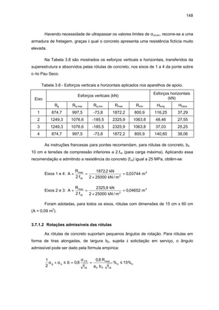 148
Havendo necessidade de ultrapassar os valores limites de σcd,lim, recorre-se a uma
armadura de fretagem, graças à qual o concreto apresenta uma resistência fictícia muito
elevada.
Na Tabela 3.8 são mostrados os esforços verticais e horizontais, transferidos da
superestrutura e absorvidos pelas rótulas de concreto, nos eixos de 1 a 4 da ponte sobre
o rio Pau Seco.
Tabela 3.8 - Esforços verticais e horizontais aplicados nos aparelhos de apoio.
Eixo
Esforços verticais (kN)
Esforços horizontais
(kN)
Rg Rq,max Rq,min Rmax Rmin Hlong Htrans
1 874,7 997,5 -73,8 1872,2 800,9 116,25 37,29
2 1249,3 1076,6 -185,5 2325,9 1063,8 48,46 27,55
3 1249,3 1076,6 -185,5 2325,9 1063,8 37,03 25,25
4 874,7 997,5 -73,8 1872,2 800,9 140,60 38,06
As instruções francesas para pontes recomendam, para rótulas de concreto, b0 ≅
10 cm e tensões de compressão inferiores a 2.fck (para carga máxima). Aplicando essa
recomendação e admitindo a resistência do concreto (fck) igual a 25 MPa, obtêm-se:
Eixos 1 e 4: A
R
fck
= =
×
=max ,
,
2
1872 2
2 25000
0 03744
kN
kN / m
m2
4
Eixos 2 e 3: A
R
fck
= =
×
=max ,
,
2
2325 9
2 25000
0 04652
kN
kN / m
m2
4
Foram adotadas, para todos os eixos, rótulas com dimensões de 15 cm x 60 cm
(A = 0,09 m2
).
3.7.1.2 Rotações admissíveis das rótulas
As rótulas de concreto suportam pequenos ângulos de rotação. Para rótulas em
forma de tiras alongadas, de largura b0, sujeita à solicitação em serviço, o ângulo
admissível pode ser dado pela fórmula empírica:
1
2
0 8
0 8
15%0
0 0
α α α
σ
g q
C
ck ck
o o
f
R
a b f
+ ≤ = = ≤,
,
%max
 