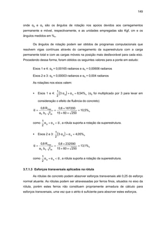 149
onde αg e αq são os ângulos de rotação nos apoios devidos aos carregamentos
permanente e móvel, respectivamente, e as unidades empregadas são Kgf, cm e os
ângulos medidos em %o.
Os ângulos de rotação podem ser obtidos de programas computacionais que
resolvem vigas contínuas através do carregamento da superestrutura com a carga
permanente total e com as cargas móveis na posição mais desfavorável para cada eixo.
Procedendo dessa forma, foram obtidos os seguintes valores para a ponte em estudo:
Eixos 1 e 4: αg = 0,00165 radianos e αq = 0,00606 radianos
Eixos 2 e 3: αg = 0,00003 radianos e αq = 0,004 radianos
As rotações nos eixos valem:
• Eixos 1 e 4: ( )1
2
3 8 54%α αg q o+ = , (αg foi multiplicado por 3 para levar em
consideração o efeito de fluência do concreto)
α = =
×
× ×
=
0 8 0 8 187200
15 60 250
10 5%
0 0
, ,
,maxR
a b fck
o
como
1
2
α α αg q+ < , a rótula suporta a rotação da superestrutura.
• Eixos 2 e 3: ( )1
2
3 4 05%α αg q o+ = ,
α = =
×
× ×
=
0 8 0 8 232590
15 60 250
131%
0 0
, ,
,maxR
a b fck
o
como
1
2
α α αg q+ < , a rótula suporta a rotação da superestrutura.
3.7.1.3 Esforços transversais aplicados na rótula
As rótulas de concreto podem absorver esforços transversais até 0,25 do esforço
normal atuante. As rótulas podem ser atravessadas por ferros finos, situados no eixo da
rótula, porém estes ferros não constituem propriamente armadura de cálculo para
esforços transversais, uma vez que o atrito é suficiente para absorver estes esforços.
 