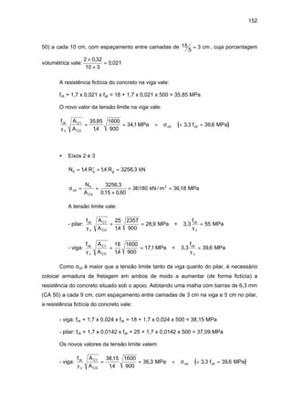 152
50) a cada 10 cm, com espaçamento entre camadas de 15
5
3= cm , cuja porcentagem
volumétrica vale:
2 0 32
10 3
0 021
×
×
=
,
,
A resistência fictícia do concreto na viga vale:
fck + 1,7 x 0,021 x fyk = 18 + 1,7 x 0,021 x 500 = 35,85 MPa
O novo valor da tensão limite na viga vale:
( )
f A
A
fck
c
C1
C
cd cd
γ
σ
0
35 85
14
1600
900
341 3 3 39 6= = > < =
,
,
, , ,MPa MPa
• Eixos 2 e 3
N R Rd q g= + =+
14 14 3256 3, , , kN
σcd
d
C
N
A
= =
×
= =
0
3256 3
015 0 60
36180 3618
,
, ,
,kN / m MPa2
A tensão limite vale:
- pilar:
f A
A
ck
c
C1
Cγ γ0
25
14
2357
900
28 9 55= = =
,
, MPa < 3,3
f
MPack
c
- viga:
f A
A
ck
c
C1
Cγ γ0
18
14
1600
900
171 39 6= = =
,
, ,MPa < 3,3
f
MPack
c
Como σcd é maior que a tensão limite tanto da viga quanto do pilar, é necessário
colocar armadura de fretagem em ambos de modo a aumentar (de forma fictícia) a
resistência do concreto situado sob o apoio. Adotando uma malha com barras de 6,3 mm
(CA 50) a cada 9 cm, com espaçamento entre camadas de 3 cm na viga e 5 cm no pilar,
a resistência fictícia do concreto vale:
- viga: fck + 1,7 x 0,024 x fyk = 18 + 1,7 x 0,024 x 500 = 38,15 MPa
- pilar: fck + 1,7 x 0,0142 x fyk = 25 + 1,7 x 0,0142 x 500 = 37,09 MPa
Os novos valores da tensão limite valem:
- viga: ( )
f A
A
fck
c
C1
C
cd cd
γ
σ
0
3815
14
1600
900
36 3 3 3 39 6= = > < =
,
,
, , ,MPa MPa
 