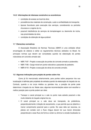 18
1.6.2 Informações de interesse construtivo ou econômicos
• condições de acesso ao local da obra;
• procedência dos materiais de construção, custo e confiabilidade do transporte;
• épocas favoráveis para execução dos serviços, considerando os períodos
chuvosos e o regime do rio;
• possível interferência de serviços de terraplanagem ou desmonte de rocha,
nas proximidades da obra;
• condições de obtenção de água potável.
1.7 Elementos normativos
A Associação Brasileira de Normas Técnicas (ABNT) é uma entidade oficial
encarregada de elabora e editar os regulamentos técnicos adotados no Brasil. As
principais normas que devem ser consultadas quando da elaboração de pontes
rodoviárias em concreto armado são:
• NBR 7187 - Projeto e execução de pontes de concreto armado e protendido;
• NBR 7188 - Carga móvel em ponte rodoviária e passarela de pedestre;
• NBR 6118 - Projeto e execução de obras de concreto armado.
1.8 Algumas indicações para projeto de pontes sobre rios
Como já foi mencionado anteriormente, para pontes sobre pequenos rios sua
localização é definida pelo projetista de estrada quando da elaboração do traçado da via.
Contudo, quando a via cruza médios ou grandes rios, a posição da ponte pode
determinar o traçado da via. Neste caso, algumas recomendações sobre com escolher a
melhor posição para a ponte podem ser úteis:
• Transpor o canal principal ou o vale no ponto mais estreito possível e não
muito distante do traçado original da via;
• O canal principal ou o vale deve ser transposto, de preferência,
perpendicularmente à direção de escoamento, o que permite que se obtenha o
menor comprimento possível para a ponte. No caso dela ser esconsa, os
pilares em contato com o fluxo d’água devem ter sua menor dimensão
perpendicular a esse fluxo de forma a evitar ou diminuir a erosão localizada na
 