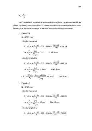 154
A
F
f
t
d
yd
1
1
=
Para o cálculo da armadura de fendilhamento nos pilares da ponte em estudo, os
pilares circulares foram substituídos por pilares quadrados circunscritos aos pilares reais.
Dessa forma, é possível empregar as expressões anteriormente apresentadas.
• Eixos 1 e 4
Nd = 2533,6 kN
- direção transversal
F N
a
d d=
−
= × ×
−
=0 30 0 30 2533 6
100 60
100
3040
, , ,
φ
φ
kN
A
F
f
t
d
yd
= = =
304
50
115
7
,
cm2
⇒ 23 φ 6,3 mm
- direção longitudinal
F N
b
d d=
−
= × ×
−
=0 30 0 30 2533 6
100 15
100
6460
, , ,
φ
φ
kN
A
F
f
t
d
yd
= = =
646
50
115
14 9
,
, cm2
⇒ 48 φ 6,3 mm
- A
N
f
t
d
yd
1
15% 0 015 2533 6
50
115
0 9= =
×
=
, , ,
,
, cm2
⇒ 3 φ 6,3 mm
• Eixos 2 e 3
Nd = 3131,3 kN
- direção transversal
F N
a
d d=
−
= × ×
−
=0 30 0 30 31313
100 60
100
3760
, , ,
φ
φ
kN
A
F
f
t
d
yd
= = =
376
50
115
8 6
,
, cm2
⇒ 28 φ 6,3 mm
- direção longitudinal
F N
b
d d=
−
= × ×
−
=0 30 0 30 31313
100 15
100
7980
, , ,
φ
φ
kN
 