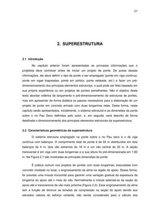 21
2. SUPERESTRUTURA
2.1 Introdução
No capítulo anterior foram apresentadas as principais informações que o
projetista deve conhecer antes de iniciar um projeto de ponte. De posse dessas
informações, ele deve definir o tipo de ponte a ser empregado (ponte em viga contínua,
ponte em vigas biapoiadas, ponte em pórtico, ponte estaiada, etc.) e fazer um pré-
dimensionamento dos principais elementos estruturais, o qual pode ser feito baseado em
sua própria experiência ou em projetos de pontes semelhantes. Não é objetivo deste
texto abordar critérios de lançamento e pré-dimensionamento de estruturas de pontes,
mas sim apresentar de forma didática os passos necessários para a elaboração de um
projeto de ponte em concreto armado com duas longarinas retas. Desta forma, neste
capítulo serão apresentados, inicialmente, o sistema estrutural e as dimensões da ponte
sobre o rio Pau Seco definidas pelo autor, e, em seguida, será descrito de forma
detalhada o dimensionamento dos principais elementos estruturais da superestrutura.
2.2 Características geométricas da superestrutura
O sistema estrutura empregado na ponte sobre o rio Pau seco é o de viga
contínua com balanços. O comprimento total da ponte é de 64 m distribuídos em dois
balanços de 4 m, dois vão extremos de 18 m e um vão central de 20 m. A seção
transversal é em viga com duas longarinas e a sua altura foi pré-dimensionada em 1,80
m. Na Figura 2.1 são mostradas as principais dimensões da ponte.
É prática comum nos projetos de pontes com duas longarinas, executadas com
concreto moldado no local, o engrossamento da alma na região do apoio. Dessa forma,
foi prevista uma mísula horizontal para garantir uma variação gradual da espessura da
longarina do apoio até o meio do vão. Normalmente a mísula estende-se da seção do
apoio até a transversina de vão mais próxima (Figura 2.2). Esse engrossamento da alma
tem a função de diminuir as tensões de compressão na seção do apoio devido aos
elevados valores do esforço cortante, não sendo considerado para o cálculo dos
 