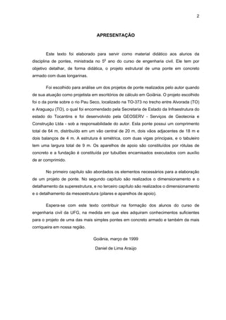 2
APRESENTAÇÃO
Este texto foi elaborado para servir como material didático aos alunos da
disciplina de pontes, ministrada no 5o
ano do curso de engenharia civil. Ele tem por
objetivo detalhar, de forma didática, o projeto estrutural de uma ponte em concreto
armado com duas longarinas.
Foi escolhido para análise um dos projetos de ponte realizados pelo autor quando
de sua atuação como projetista em escritórios de cálculo em Goiânia. O projeto escolhido
foi o da ponte sobre o rio Pau Seco, localizado na TO-373 no trecho entre Alvorada (TO)
e Araguaçu (TO), o qual foi encomendado pela Secretaria de Estado da Infraestrutura do
estado do Tocantins e foi desenvolvido pela GEOSERV - Serviços de Geotecnia e
Construção Ltda - sob a responsabilidade do autor. Esta ponte possui um comprimento
total de 64 m, distribuído em um vão central de 20 m, dois vãos adjacentes de 18 m e
dois balanços de 4 m. A estrutura é simétrica, com duas vigas principais, e o tabuleiro
tem uma largura total de 9 m. Os aparelhos de apoio são constituídos por rótulas de
concreto e a fundação é constituída por tubulões encamisados executados com auxílio
de ar comprimido.
No primeiro capítulo são abordados os elementos necessários para a elaboração
de um projeto de ponte. No segundo capítulo são realizados o dimensionamento e o
detalhamento da superestrutura, e no terceiro capítulo são realizados o dimensionamento
e o detalhamento da mesoestrutura (pilares e aparelhos de apoio).
Espera-se com este texto contribuir na formação dos alunos do curso de
engenharia civil da UFG, na medida em que eles adquiram conhecimentos suficientes
para o projeto de uma das mais simples pontes em concreto armado e também da mais
corriqueira em nossa região.
Goiânia, março de 1999
Daniel de Lima Araújo
 
