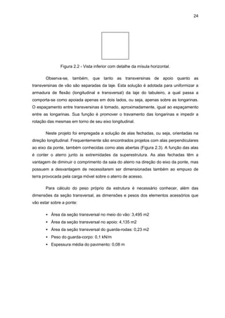 24
Figura 2.2 - Vista inferior com detalhe da mísula horizontal.
Observa-se, também, que tanto as transversinas de apoio quanto as
transversinas de vão são separadas da laje. Esta solução é adotada para uniformizar a
armadura de flexão (longitudinal e transversal) da laje do tabuleiro, a qual passa a
comporta-se como apoiada apenas em dois lados, ou seja, apenas sobre as longarinas.
O espaçamento entre transversinas é tomado, aproximadamente, igual ao espaçamento
entre as longarinas. Sua função é promover o travamento das longarinas e impedir a
rotação das mesmas em torno de seu eixo longitudinal.
Neste projeto foi empregada a solução de alas fechadas, ou seja, orientadas na
direção longitudinal. Frequentemente são encontrados projetos com alas perpendiculares
ao eixo da ponte, também conhecidas como alas abertas (Figura 2.3). A função das alas
é conter o aterro junto às extremidades da superestrutura. As alas fechadas têm a
vantagem de diminuir o comprimento da saia do aterro na direção do eixo da ponte, mas
possuem a desvantagem de necessitarem ser dimensionadas também ao empuxo de
terra provocada pela carga móvel sobre o aterro de acesso.
Para cálculo do peso próprio da estrutura é necessário conhecer, além das
dimensões da seção transversal, as dimensões e pesos dos elementos acessórios que
vão estar sobre a ponte:
• Área da seção transversal no meio do vão: 3,495 m2
• Área da seção transversal no apoio: 4,135 m2
• Área da seção transversal do guarda-rodas: 0,23 m2
• Peso do guarda-corpo: 0,1 kN/m
• Espessura média do pavimento: 0,08 m
 