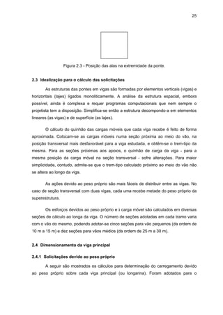 25
Figura 2.3 - Posição das alas na extremidade da ponte.
2.3 Idealização para o cálculo das solicitações
As estruturas das pontes em vigas são formadas por elementos verticais (vigas) e
horizontais (lajes) ligados monoliticamente. A análise da estrutura espacial, embora
possível, ainda é complexa e requer programas computacionais que nem sempre o
projetista tem a disposição. Simplifica-se então a estrutura decompondo-a em elementos
lineares (as vigas) e de superfície (as lajes).
O cálculo do quinhão das cargas móveis que cada viga recebe é feito de forma
aproximada. Colocam-se as cargas móveis numa seção próxima ao meio do vão, na
posição transversal mais desfavorável para a viga estudada, e obtêm-se o trem-tipo da
mesma. Para as seções próximas aos apoios, o quinhão de carga da viga - para a
mesma posição da carga móvel na seção transversal - sofre alterações. Para maior
simplicidade, contudo, admite-se que o trem-tipo calculado próximo ao meio do vão não
se altera ao longo da viga.
As ações devido ao peso próprio são mais fáceis de distribuir entre as vigas. No
caso de seção transversal com duas vigas, cada uma recebe metade do peso próprio da
superestrutura.
Os esforços devidos ao peso próprio e à carga móvel são calculados em diversas
seções de cálculo ao longa da viga. O número de seções adotadas em cada tramo varia
com o vão do mesmo, podendo adotar-se cinco seções para vão pequenos (da ordem de
10 m a 15 m) e dez seções para vãos médios (da ordem de 25 m a 30 m).
2.4 Dimensionamento da viga principal
2.4.1 Solicitações devido ao peso próprio
A seguir são mostrados os cálculos para determinação do carregamento devido
ao peso próprio sobre cada viga principal (ou longarina). Foram adotados para o
 