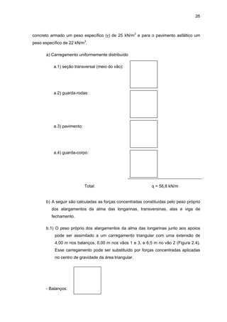 26
concreto armado um peso específico (γ) de 25 kN/m3
e para o pavimento asfáltico um
peso específico de 22 kN/m3
.
a) Carregamento uniformemente distribuído
a.1) seção transversal (meio do vão):
a.2) guarda-rodas:
a.3) pavimento:
a.4) guarda-corpo:
Total: q = 56,8 kN/m
b) A seguir são calculadas as forças concentradas constituídas pelo peso próprio
dos alargamentos da alma das longarinas, transversinas, alas e viga de
fechamento.
b.1) O peso próprio dos alargamentos da alma das longarinas junto aos apoios
pode ser assimilado a um carregamento triangular com uma extensão de
4,00 m nos balanços, 6,00 m nos vãos 1 e 3, e 6,5 m no vão 2 (Figura 2.4).
Esse carregamento pode ser substituído por forças concentradas aplicadas
no centro de gravidade da área triangular.
- Balanços:
 