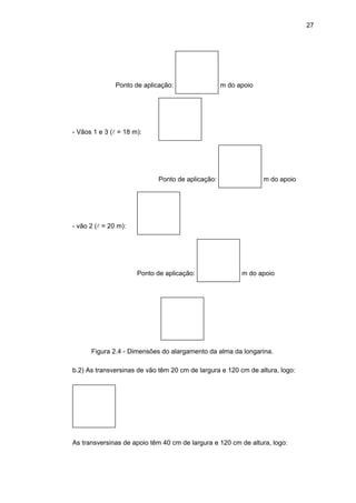 27
Ponto de aplicação: m do apoio
- Vãos 1 e 3 (l = 18 m):
Ponto de aplicação: m do apoio
- vão 2 (l = 20 m):
Ponto de aplicação: m do apoio
Figura 2.4 - Dimensões do alargamento da alma da longarina.
b.2) As transversinas de vão têm 20 cm de largura e 120 cm de altura, logo:
As transversinas de apoio têm 40 cm de largura e 120 cm de altura, logo:
 