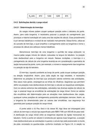 30
Rg (kN) 875 1249 1249 875
2.4.2 Solicitações devido à carga móvel
2.4.2.1 Determinação do trem-tipo
As cargas móveis podem ocupar qualquer posição sobre o tabuleiro da ponte.
Assim, para cada longarina, é necessário procurar a posição do carregamento que
provoque a máxima solicitação em cada uma das seções de cálculo. Esse procedimento
é por demais trabalhoso e inviável de ser realizado manualmente. Dessa forma, utiliza-se
do conceito de trem-tipo, o qual simplifica o carregamento sobre as longarinas e torna o
processo de cálculo dos esforços menos trabalhoso.
Denomina-se trem-tipo de uma longarina o quinhão de carga produzido na
mesma pelas cargas móveis de cálculo, colocadas na largura do tabuleiro, na posição
mais desfavorável para a longarina em estudo. Nessas condições, o trem-tipo é o
carregamento de cálculo de uma longarina levando-se em consideração a geometria da
seção transversal da ponte, como, por exemplo, o número e espaçamento das longarinas
e a posição da laje do tabuleiro.
O trem-tipo, suposto constante ao longo da ponte, pode ocupar qualquer posição
na direção longitudinal. Assim, para cada seção da viga estudada, é necessário
determinar as posições do trem-tipo que produzem valores extremos das solicitações.
Nos casos mais gerais, empregam-se as linhas de influência, diagramas que permitem
definir as posições mais desfavoráveis do trem-tipo e calcular as respectivas solicitações.
Com os valores extremos das solicitações, calculados nas diversas seções de cálculo da
viga, é possível traçar as envoltórias de solicitações da carga móvel. Como os valores
das envoltórias são determinados para as situações mais desfavoráveis das cargas,
quaisquer outras posições do carregamento produzirão solicitações menores. Assim, se
a longarina for dimensionada para os valores das envoltórias, sua segurança fica
garantida para qualquer posição da carga móvel.
A ponte sobre o rio Pau Seco é da classe 45, logo deve ser empregado para
cálculo do trem-tipo o veículo tipo especificado pela NBR-7188 com 450 kN de peso total.
A distribuição da carga móvel entre as longarinas depende da rigidez transversal do
tabuleiro. Como a ponte em estudo é constituída por apenas duas longarinas, a posição
mais desfavorável para as solicitações é quando o veículo tipo está posicionado no bordo
da pista, encostado no guarda-rodas, conforme mostrado na Figura 2.6. A reação na
 
