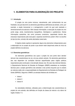 6
1. ELEMENTOS PARA ELEBORAÇÃO DO PROJETO
1.1 Introdução
O projeto de uma ponte inicia-se, naturalmente, pelo conhecimento de sua
finalidade, da qual decorrem os elementos geométricos definidores do estrado, como, por
exemplo, a seção transversal e o carregamento a partir do qual será realizado o
dimensionamento da estrutura. Além dessas informações, a execução do projeto de uma
ponte exige, ainda, levantamentos topográficos, hidrológicos e geotécnicos. Outras
informações acessórias, tais como processo construtivo, capacidade técnica das
empresas responsáveis pela execução e aspectos econômicos podem influir na escolha
do tipo de obra, contudo não serão abordados neste texto.
O objetivo deste capítulo é apresentar alguns dos elementos indispensáveis para
a elaboração de um projeto de ponte e que devem estar disponíveis antes do início do
projeto definitivo da estrutura.
1.2 Elementos geométricos
Os elementos geométricos aos quais o projeto de uma ponte deve atender
derivam das características da via e de seu próprio estrado. Os elementos geométricos
das vias dependem de condições técnicas especificadas pelos órgãos públicos
responsáveis pela construção e manutenção dessas vias. No caso das rodovias federais,
o Departamento Nacional de Estradas de Rodagem (DNER) estabelece as condições
técnicas para o projeto geométrico das estradas e das pontes enquanto que no estado
as rodovias estão sob a responsabilidade do Departamento de Estradas de Rodagem de
Goiás (DERGO). Segundo o DNER, as estradas federais são divididas em:
• classe I
• classe II
• classe III
As velocidades diretrizes, utilizadas para a determinação das características do
projeto de uma estrada, são definidas em função da classe da rodovia e do relevo da
região (Tabela 1.1)
 