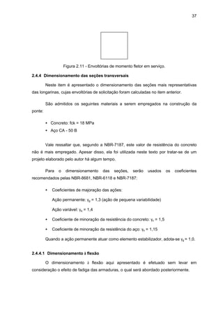 37
Figura 2.11 - Envoltórias de momento fletor em serviço.
2.4.4 Dimensionamento das seções transversais
Neste item é apresentado o dimensionamento das seções mais representativas
das longarinas, cujas envoltórias de solicitação foram calculadas no item anterior.
São admitidos os seguintes materiais a serem empregados na construção da
ponte:
• Concreto: fck = 18 MPa
• Aço CA - 50 B
Vale ressaltar que, segundo a NBR-7187, este valor de resistência do concreto
não é mais empregado. Apesar disso, ela foi utilizada neste texto por tratar-se de um
projeto elaborado pelo autor há algum tempo.
Para o dimensionamento das seções, serão usados os coeficientes
recomendados pelas NBR-8681, NBR-6118 e NBR-7187:
• Coeficientes de majoração das ações:
Ação permanente: γg = 1,3 (ação de pequena variabilidade)
Ação variável: γq = 1,4
• Coeficiente de minoração da resistência do concreto: γc = 1,5
• Coeficiente de minoração da resistência do aço: γs = 1,15
Quando a ação permanente atuar como elemento estabilizador, adota-se γg = 1,0.
2.4.4.1 Dimensionamento à flexão
O dimensionamento à flexão aqui apresentado é efetuado sem levar em
consideração o efeito de fadiga das armaduras, o qual será abordado posteriormente.
 