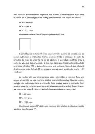 40
mais solicitada a momento fletor negativo é a de número 10 situada sobre o apoio entre
os tramos 1 e 2. Nessa seção atuam os seguintes momentos com valores em serviço:
Mg = -2011 kN.m
Mq
+
= 570 kN.m
Mq
-
= -1927 kN.m
O momento fletor de cálculo (negativo) nessa seção vale:
É admitido para a altura útil dessa seção um valor superior ao adotado para as
seções submetidas a momentos fletores positivos devido à colocação de parte da
armadura de flexão da longarina na laje do tabuleiro, o que reduz a distância entre o
centro de gravidade das armaduras e a fibra mais tracionada. Inicialmente será adotada
uma altura útil (d) de 1,65 m que posteriormente será verificada. Sabendo que a largura
da alma nessa seção (bw) vale 60 cm, chega-se a uma área de aço à tração igual a As
-
=96,7 cm2
.
As seções até aqui dimensionadas estão submetidas a momento fletor em
apenas um sentido, ou seja, momento positivo ou momento negativo. Algumas seções,
contudo, são submetidas tanto a momento fletor positivo quanto a momento fletor
negativo, devendo, portanto, serem dimensionadas para resistir a ambos. Esse é o caso,
por exemplo, da seção 2, cujos momentos fletores com valores em serviço são:
Mg = 435 kN.m
Mq
+
= 1721 kN.m
Mq
-
= -1335 kN.m
Combinando Mg com Mq
+
obtêm-se o momento fletor positivo de cálculo e a seção
resistente é em forma de “T”.
 