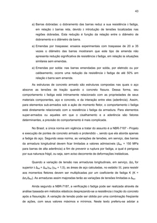 43
a) Barras dobradas: o dobramento das barras reduz a sua resistência à fadiga,
em relação à barras reta, devido à introdução de tensões localizadas nas
regiões dobradas. Esta redução é função da relação entre o diâmetro de
dobramento e o diâmetro da barra.
a) Emendas por traspasse: ensaios experimentais com traspasse de 20 a 35
vezes o diâmetro das barras mostraram que este tipo de emenda não
apresenta redução significativa de resistência à fadiga, em relação às situações
similares sem emendas.
a) Emendas por solda: nas barras emendadas por solda, por eletrodo ou por
caldeamento, ocorre uma redução da resistência à fadiga de até 50% em
relação à barra sem emenda.
As estruturas de concreto armado são estruturas compostas nas quais o aço
absorve as tensões de tração quando o concreto fissura. Dessa forma, seu
comportamento à fadiga está intimamente relacionado com as propriedades de seus
materiais componentes, aço e concreto, e da interação entre eles (aderência). Assim,
para elementos sub-armados sob a ação de momento fletor, o comportamento à fadiga
está diretamente relacionado com a resistência à fadiga da armadura. Para elementos
super-armados ou aqueles em que o cisalhamento e a aderência são fatores
determinantes, a previsão do comportamento é mais complicada.
No Brasil, a única norma em vigência a tratar do assunto é a NBR-7187 - Projeto
e execução de pontes de concreto armado e protendido -, sendo que ela aborda apenas
a fadiga do aço. Segundo essa norma, as variações de tensões, em serviço, das barras
da armadura longitudinal devem ficar limitadas a valores admissíveis (∆fsk = 150 MPa
para barras de alta aderência) a fim de prevenir a ruptura por fadiga, a qual é perigosa
por sua natureza frágil, ou seja, sem aviso decorrente de deformações inelásticas.
Quando a variação de tensão nas armaduras longitudinais, em serviço, ∆σs for
superior à ∆fsd = ∆fsk/γfat (γfat = 1,5), as áreas de aço calculadas, no estádio III, para resistir
aos momentos fletores devem ser multiplicadas por um coeficiente de fadiga K (K =
∆σs/∆fsd). As armaduras assim majoradas terão as variações de tensões limitadas a ∆fsd.
Ainda segundo a NBR-7187, a verificação à fadiga pode ser realizada através de
análise baseada em métodos elásticos desprezando-se a resistência à tração do concreto
após a fissuração. A variação de tensão pode ser obtida por uma combinação freqüente
de ações, com seus valores máximos e mínimos. Neste texto preferiu-se adotar a
 