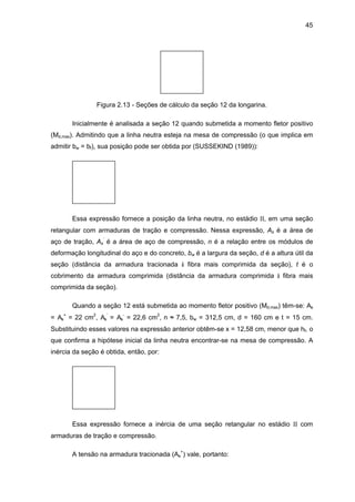 45
Figura 2.13 - Seções de cálculo da seção 12 da longarina.
Inicialmente é analisada a seção 12 quando submetida a momento fletor positivo
(Md,max). Admitindo que a linha neutra esteja na mesa de compressão (o que implica em
admitir bw = bf), sua posição pode ser obtida por (SUSSEKIND (1989)):
Essa expressão fornece a posição da linha neutra, no estádio II, em uma seção
retangular com armaduras de tração e compressão. Nessa expressão, As é a área de
aço de tração, As
’
é a área de aço de compressão, n é a relação entre os módulos de
deformação longitudinal do aço e do concreto, bw é a largura da seção, d é a altura útil da
seção (distância da armadura tracionada à fibra mais comprimida da seção), t é o
cobrimento da armadura comprimida (distância da armadura comprimida à fibra mais
comprimida da seção).
Quando a seção 12 está submetida ao momento fletor positivo (Md,max) têm-se: As
= As
+
= 22 cm2
, As
’
= As
-
= 22,6 cm2
, n ≈ 7,5, bw = 312,5 cm, d = 160 cm e t = 15 cm.
Substituindo esses valores na expressão anterior obtêm-se x = 12,58 cm, menor que hf, o
que confirma a hipótese inicial da linha neutra encontrar-se na mesa de compressão. A
inércia da seção é obtida, então, por:
Essa expressão fornece a inércia de uma seção retangular no estádio II com
armaduras de tração e compressão.
A tensão na armadura tracionada (As
+
) vale, portanto:
 