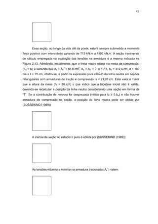49
Essa seção, ao longo da vida útil da ponte, estará sempre submetida a momento
fletor positivo com intensidade variando de 713 kN.m a 1886 kN.m. A seção transversal
de cálculo empregada na avaliação das tensões na armadura é a mesma indicada na
Figura 2.13. Admitindo, inicialmente, que a linha neutra esteja na mesa de compressão
(bw = bf) e sabendo que As = As
+
= 66,6 cm2
, As
’
= As
-
= 0, n ≈ 7,5, bw = 312,5 cm, d = 160
cm e t = 15 cm, obtêm-se, a partir da expressão para cálculo da linha neutra em seções
retangulares com armaduras de tração e compressão, x = 21,07 cm. Este valor é maior
que a altura da mesa (hf = 20 cm) o que indica que a hipótese inicial não é válida,
devendo-se recalcular a posição da linha neutra considerando uma seção em forma de
“T”. Se a contribuição da nervura for desprezada (válido para bf ≥ 5.bw) e não houver
armadura de compressão na seção, a posição da linha neutra pode ser obtida por
(SUSSEKIND (1989)):
A inércia da seção no estádio II puro é obtida por (SUSSEKIND (1989)):
As tensões máxima e mínima na armadura tracionada (As
+
) valem:
 