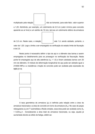 52
multiplicado pela relação , não se tomando, para este fator, valor superior
a 1,25. Admitindo, por exemplo, um cobrimento de 2,5 cm (valor mínimo para concreto
aparente ao ar livre) e um estribo de 10 mm, tem-se um cobrimento efetivo da armadura
de 3,5 cm. Neste caso, a relação vale 1,4, sendo adotado, portanto, o
valor de 1,25. Logo o limite a ser empregado na verificação do estado limite de fisuração
é de 2,5.
Neste ponto é necessário definir o tipo de aço e o diâmetro das barras a serem
empregadas no detalhamento para se prosseguir na verificação da fissuração. Nesta
ponte foi empregado aço de alta aderência (ηb = 1,5) e foram adotadas barras com 25
mm de diâmetro. O módulo de deformação longitudinal do aço pode ser adotado igual a
210000 MPa e a resistência à tração do concreto pode ser avaliada pela expressão da
NBR-6118:
A taxa geométrica de armadura (ρr) é definida pela relação entre a área da
armadura tracionada e a área de concreto em torno da armadura (Acr). No caso de peças
retangulares ou em T submetidas a flexão simples, essa área pode ser avaliada como Acr
= 0,25.bw.h . Considerando a área total de armadura tracionada, ou seja, aquela já
aumentada devido ao efeito de fadiga, obtêm-se:
 