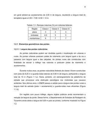 8
em geral adotam-se acostamentos de 2,50 m de largura, resultando a largura total do
terrapleno igual a 2,50 + 7,00 +2,50 = 12 m.
Tabela 1.3 - Rampas máximas (%) em rodovias federais.
Região Classe I Classe II Classe III
plana 3 3 3
ondulada 4,5 5 5
montanhosa 6 7 7
1.2.1 Elementos geométricos das pontes
1.2.1.1 Largura das pontes rodoviárias
As pontes rodoviárias podem ser divididas quanto à localização em urbanas e
rurais. As pontes urbanas possuem pistas de rolamento com largura igual a da via e
passeios com largura igual a das calçadas. As pontes rurais são constituídas com
finalidade de escoar o tráfego nas rodovias e possuem pistas de rolamento e
acostamentos.
Durante muitos anos, as pontes rodoviárias federais de classe I foram construídas
com pista de 8,20 m e guarda-rodas laterais de 0,90 m de largura, perfazendo a largura
total de 10 m (Figura 1.1.a). Havia, portanto, um estrangulamento da plataforma da
estrada que provocava uma obstrução psicológica nos motoristas que causava
acidentes. Nos últimos anos, o DNER passou a adotar para a largura das pontes rurais a
largura total da estrada (pista + acostamento) e guarda-rodas mais eficientes (Figura
1.1.b).
Em regiões com pouco tráfego, alguns órgãos públicos ainda recomendam a
redução da largura da ponte. Dessa forma, o Departamento de Estradas de Rodagem do
Tocantins ainda adota a largura de 9,00 m para as pontes, conforme mostrado na Figura
1.2.
 