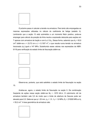 53
O próximo passo é calcular a tensão na armadura. Para tanto são empregadas as
mesmas expressões utilizadas no cálculo do coeficiente de fadiga (estádio II).
Lembrando que a seção 15 está submetida a um momento fletor positivo, pode-se
empregar para cálculo da posição da linha neutra a expressão deduzida para seções em
T apenas com armadura de tração e com bf ≥ 5.bw. Dessa forma, sabendo que As = 83,9
cm2
obtêm-se x = 23,72 cm e J = 0,1307 m4
, o que resulta numa tensão na armadura
tracionada (σs) igual a 147 MPa. Substituindo esses valores nas expressões da NBR-
6118 para verificação do estado limite de fissuração obtêm-se:
Observa-se, portanto, que está satisfeito o estado limite de fissuração na seção
15.
Analisa-se, agora, o estado limite de fissuração na seção 0. Da combinação
freqüente de ações nessa seção obtêm-se Md = -1575 kN.m. O cobrimento útil da
armadura também vale 3,5 de modo que o limite de abertura de fissuras pode ser
elevado para 2,5. Sabe-se que φ = 25 mm, ηb = 1,5 , ftk = 1,8 MPa, Es = 210000 MPa e As
= 55,2 cm2
. A taxa geométrica de armadura vale:
 