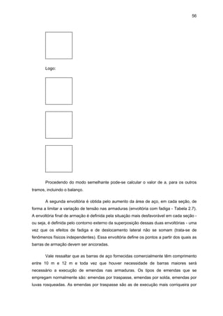 56
Logo:
Procedendo do modo semelhante pode-se calcular o valor de al para os outros
tramos, incluindo o balanço.
A segunda envoltória é obtida pelo aumento da área de aço, em cada seção, de
forma a limitar a variação de tensão nas armaduras (envoltória com fadiga - Tabela 2.7).
A envoltória final de armação é definida pela situação mais desfavorável em cada seção -
ou seja, é definida pelo contorno externo da superposição dessas duas envoltórias - uma
vez que os efeitos de fadiga e de deslocamento lateral não se somam (trata-se de
fenômenos físicos independentes). Essa envoltória define os pontos a partir dos quais as
barras de armação devem ser ancoradas.
Vale ressaltar que as barras de aço fornecidas comercialmente têm comprimento
entre 10 m e 12 m e toda vez que houver necessidade de barras maiores será
necessário a execução de emendas nas armaduras. Os tipos de emendas que se
empregam normalmente são: emendas por traspasse, emendas por solda, emendas por
luvas rosqueadas. As emendas por traspasse são as de execução mais corriqueira por
 