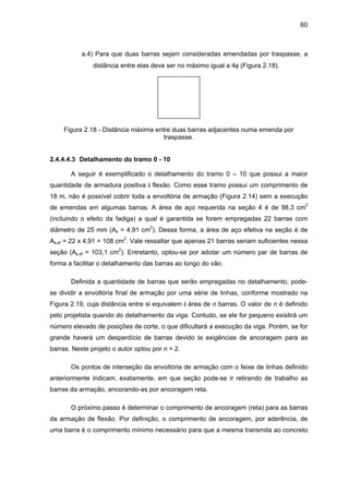 60
a.4) Para que duas barras sejam consideradas emendadas por traspasse, a
distância entre elas deve ser no máximo igual a 4φ (Figura 2.18).
Figura 2.18 - Distância máxima entre duas barras adjacentes numa emenda por
traspasse.
2.4.4.4.3 Detalhamento do tramo 0 - 10
A seguir é exemplificado o detalhamento do tramo 0 – 10 que possui a maior
quantidade de armadura positiva à flexão. Como esse tramo possui um comprimento de
18 m, não é possível cobrir toda a envoltória de armação (Figura 2.14) sem a execução
de emendas em algumas barras. A área de aço requerida na seção 4 é de 98,3 cm2
(incluindo o efeito da fadiga) a qual é garantida se forem empregadas 22 barras com
diâmetro de 25 mm (As = 4,91 cm2
). Dessa forma, a área de aço efetiva na seção é de
As,ef = 22 x 4,91 = 108 cm2
. Vale ressaltar que apenas 21 barras seriam suficientes nessa
seção (As,ef = 103,1 cm2
). Entretanto, optou-se por adotar um número par de barras de
forma a facilitar o detalhamento das barras ao longo do vão.
Definida a quantidade de barras que serão empregadas no detalhamento, pode-
se dividir a envoltória final de armação por uma série de linhas, conforme mostrado na
Figura 2.19, cuja distância entre si equivalem à área de n barras. O valor de n é definido
pelo projetista quando do detalhamento da viga. Contudo, se ele for pequeno existirá um
número elevado de posições de corte, o que dificultará a execução da viga. Porém, se for
grande haverá um desperdício de barras devido às exigências de ancoragem para as
barras. Neste projeto o autor optou por n = 2.
Os pontos de interseção da envoltória de armação com o feixe de linhas definido
anteriormente indicam, exatamente, em que seção pode-se ir retirando de trabalho as
barras da armação, ancorando-as por ancoragem reta.
O próximo passo é determinar o comprimento de ancoragem (reta) para as barras
da armação de flexão. Por definição, o comprimento de ancoragem, por aderência, de
uma barra é o comprimento mínimo necessário para que a mesma transmita ao concreto
 