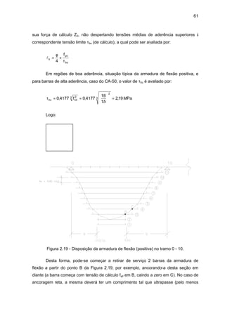 61
sua força de cálculo Zd, não despertando tensões médias de aderência superiores à
correspondente tensão limite τbu (de cálculo), a qual pode ser avaliada por:
lb
yd
bu
f
= ×
φ
τ4
Em regiões de boa aderência, situação típica da armadura de flexão positiva, e
para barras de alta aderência, caso do CA-50, o valor de τbu é avaliado por:
MPa19,2
5,1
18
4177,0f4177,0 3
2
3 2
cdbu =





==τ
Logo:
Figura 2.19 - Disposição da armadura de flexão (positiva) no tramo 0 - 10.
Desta forma, pode-se começar a retirar de serviço 2 barras da armadura de
flexão a partir do ponto B da Figura 2.19, por exemplo, ancorando-a desta seção em
diante (a barra começa com tensão de cálculo fyd em B, caindo a zero em C). No caso de
ancoragem reta, a mesma deverá ter um comprimento tal que ultrapasse (pelo menos
 