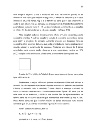 62
deve atingir) a seção C, já que o esforço só será nulo, na barra em questão, ao se
ultrapassar esta seção; por margem de segurança, a NBR-6118 prescreve que se deve
ultrapassar em, pelo menos, 10φ (φ é o diâmetro da barra que se está ancorando) a
seção C, para a barra reta que começou sua ancoragem em B. Procedendo dessa forma
para todas as barras no tramo 0 – 10, são determinadas os comprimentos e as posições
de início e fim das demais barras (a e b para a posição 1 na Figura 2.19).
Até a posição 5 as barras têm comprimento inferior a 11,5 m, não sendo portanto
necessário emendas. A partir da posição 6, contudo, é necessário a emenda de barras
para cobrir a envoltória de armação. Adotando emendas por traspasse, torna-se
necessário definir o número de barras que serão emendadas na mesma seção para em
seguida calcular o comprimento do traspasse. Arbitrando um máximo de 4 barras
emendadas numa mesma seção, chega-se a uma porcentagem máxima de 18%
( 100
22
4 × ) de barras emendadas. Dessa forma, o comprimento do traspasse vale:
O valor de Ψ foi obtido da Tabela 2.9 com porcentagem de barras tracionadas
igual a 20% e b < 5φ.
Necessita-se, a seguir, definir em quantas camadas horizontais será disposta a
armação. Se não houvesse emenda por traspasse na armadura, poderiam ser dispostas
6 barras por camada, como já calculado. Contudo, devido às emendas, o número de
barras por camada deve ser menor. Levando-se em conta a Figura 2.17, vê-se que, se
uma barra vai ser emendada, a distância livre mínima, fora da região emendada, da
referida barra até sua vizinha deve ser igual ao maior dos dois valores: 3φ ou φ + 2 cm.
Dessa forma, conclui-se que o número máximo de barras emendadas numa mesma
camada é igual a 4, a partir do esquema da Figura 2.20. Senão vejamos:
Para 4 barras numa camada, têm-se:
( ) φ×+φ+φ+≥ 334c2b ew
adotando φe = 10 mm e c = 2,5 cm, têm-se:
 