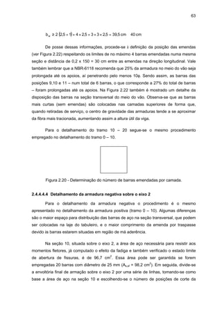 63
( ) cm40cm5,395,2335,2415,22bw ≅=××+×++≥
De posse dessas informações, procede-se à definição da posição das emendas
(ver Figura 2.22) respeitando os limites de no máximo 4 barras emendadas numa mesma
seção e distância de 0,2 x 150 = 30 cm entre as emendas na direção longitudinal. Vale
também lembrar que a NBR-6118 recomenda que 25% da armadura no meio do vão seja
prolongada até os apoios, aí penetrando pelo menos 10φ. Sendo assim, as barras das
posições 9,10 e 11 – num total de 6 barras, o que corresponde a 27% do total de barras
– foram prolongadas até os apoios. Na Figura 2.22 também é mostrado um detalhe da
disposição das barras na seção transversal do meio do vão. Observa-se que as barras
mais curtas (sem emendas) são colocadas nas camadas superiores de forma que,
quando retiradas de serviço, o centro de gravidade das armaduras tende a se aproximar
da fibra mais tracionada, aumentando assim a altura útil da viga.
Para o detalhamento do tramo 10 – 20 segue-se o mesmo procedimento
empregado no detalhamento do tramo 0 – 10.
Figura 2.20 - Determinação do número de barras emendadas por camada.
2.4.4.4.4 Detalhamento da armadura negativa sobre o eixo 2
Para o detalhamento da armadura negativa o procedimento é o mesmo
apresentado no detalhamento da armadura positiva (tramo 0 – 10). Algumas diferenças
são o maior espaço para distribuição das barras de aço na seção transversal, que podem
ser colocadas na laje do tabuleiro, e o maior comprimento da emenda por traspasse
devido às barras estarem situadas em região de má aderência.
Na seção 10, situada sobre o eixo 2, a área de aço necessária para resistir aos
momentos fletores, já computado o efeito da fadiga e também verificado o estado limite
de abertura de fissuras, é de 96,7 cm2
. Essa área pode ser garantida se forem
empregadas 20 barras com diâmetro de 25 mm (As,ef = 98,2 cm2
). Em seguida, divide-se
a envoltória final de armação sobre o eixo 2 por uma série de linhas, tomando-se como
base a área de aço na seção 10 e escolhendo-se o número de posições de corte da
 
