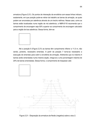 64
armadura (Figura 2.21). Os pontos de interseção da envoltória com essas linhas indicam,
exatamente, em que posição pode-se retirar de trabalho as barras da armação, as quais
podem ser ancoradas por aderência através de um trecho retilíneo. Nesse caso, como as
barras estão localizadas numa região de má aderência, a NBR-6118 recomenda que o
comprimento de ancoragem seja 50% superior ao comprimento de ancoragem calculado
para a região de boa aderência. Dessa forma, têm-se:
Até a posição 6 (Figura 2.21) as barras têm comprimento inferior a 11,5 m, não
sendo, portanto, necessário emendas. A partir da posição 7 torna-se necessário a
execução de emendas para cobrir a envoltória de armação. Arbitrando que no máximo 4
barras serão emendadas numa mesma seção, chega-se a uma porcentagem máxima de
20% de barras emendadas. Dessa forma, o comprimento de traspasse vale:
Figura 2.21 - Disposição da armadura de flexão (negativa) sobre o eixo 2.
 