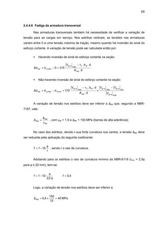 69
2.4.4.6 Fadiga da armadura transversal
Nas armaduras transversais também há necessidade de verificar a variação de
tensão para as cargas em serviço. Nos estribos verticais, as tensões nas armaduras
variam entre 0 e uma tensão máxima de tração, mesmo quando há inversão do sinal do
esforço cortante. A variação de tensão pode ser calculada então por:
• Havendo inversão de sinal do esforço cortante na seção:
d.A
d.b.V
15,10
sw
wcmaxqg
max,ssw
τ−
=−σ=σ∆
+
• Não havendo inversão de sinal do esforço cortante na seção:
maxqg
minqgmaxqg
sw
wcmaxqg
min,smax,ssw
V
VV
d.A
d.b.V
15,1
+
+++ −
×
τ−
=σ−σ=σ∆
A variação de tensão nos estribos deve ser inferior a ∆fsd que, segundo a NBR-
7187, vale:
fat
fsk
fsd
γ
∆
=∆ , com γfat = 1,5 e ∆fsk = 150 MPa (barras de alta aderência)
No caso dos estribos, devido à sua forte curvatura nos cantos, a tensão ∆fsk deve
ser reduzida pela aplicação do seguinte coeficiente:
r
5,11f
φ
−= , sendo r o raio de curvatura.
Adotando para os estribos o raio de curvatura mínimo da NBR-6118 (rmin = 2,5φ
para φ ≤ 20 mm), tem-se:
4,0f
5,2
5,11f =⇒
φ
φ
−=
Logo, a variação de tensão nos estribos deve ser inferior a:
MPa40
5,1
150
4,0fsd =×=∆
 