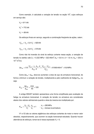 70
Como exemplo, é calculada a variação de tensão na seção 10d
, cujos esforços
em serviço são:
Vg = 611 kN
Vq
+
= 772 kN
Vq
-
= -89 kN
Os esforços finais em serviço, segundo a combinação freqüente de ações, valem:
kN920V4,0VV qgqg =+= ++
+
kN575V4,0VV qgqg =+= −−
+
Como não há inversão do sinal do esforço cortante nessa seção, a variação de
tensão no estribo vale (τc = 0,322 MPa = 322 kN/m2
;:bw = 0,6 m; d = 1,6 m; Asw = 26,6 x
10-4
m2
/m):
MPa9,61kN/m61900
V
VV
d.A
d.b.V
15,1 2
qg
qgqg
sw
wcqg
sw ==
−
×
τ−
=σ∆ +
+
−
+
+
+
+
+
Como ∆σsw > ∆fsd, deve-se aumentar a área de aço da armadura transversal, de
forma a diminuir a variação de tensão, multiplicando-a pelo coeficiente de fadiga Ksw, ou
seja:
55,1
40
9,61
K
fsd
sw
sw ==
∆
σ∆
=
A antiga EB3/67 também apresentava uma forma simplificada para avaliação da
fadiga na armadura transversal. A variação de tensão na armadura era considerada
abaixo dos valores admissíveis quando a área da mesma era multiplicada por:



=σ
=σ
≥
σ
σ−
=
armaduranatensao
MPa280
,1.
V
VV
K
s
1
1
s
1
21
sw
V1 e V2 são os valores algébricos dos esforços cortantes de maior e menor valor
absoluto, respectivamente, que ocorrem na seção transversal estudada. Quando houver
alternância de esforços, tomar-se-á nessa expressão V2 = 0.
 