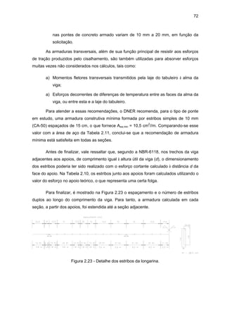 72
nas pontes de concreto armado variam de 10 mm a 20 mm, em função da
solicitação.
As armaduras transversais, além de sua função principal de resistir aos esforços
de tração produzidos pelo cisalhamento, são também utilizadas para absorver esforços
muitas vezes não considerados nos cálculos, tais como:
a) Momentos fletores transversais transmitidos pela laje do tabuleiro à alma da
viga;
a) Esforços decorrentes de diferenças de temperatura entre as faces da alma da
viga, ou entre esta e a laje do tabuleiro.
Para atender a essas recomendações, o DNER recomenda, para o tipo de ponte
em estudo, uma armadura construtiva mínima formada por estribos simples de 10 mm
(CA-50) espaçados de 15 cm, o que fornece Asw,min = 10,5 cm
2
//m. Comparando-se esse
valor com a área de aço da Tabela 2.11, conclui-se que a recomendação de armadura
mínima está satisfeita em todas as seções.
Antes de finalizar, vale ressaltar que, segundo a NBR-6118, nos trechos da viga
adjacentes aos apoios, de comprimento igual à altura útil da viga (d), o dimensionamento
dos estribos poderia ter sido realizado com o esforço cortante calculado à distância d da
face do apoio. Na Tabela 2.10, os estribos junto aos apoios foram calculados utilizando o
valor do esforço no apoio teórico, o que representa uma certa folga.
Para finalizar, é mostrado na Figura 2.23 o espaçamento e o número de estribos
duplos ao longo do comprimento da viga. Para tanto, a armadura calculada em cada
seção, a partir dos apoios, foi estendida até a seção adjacente.
Figura 2.23 - Detalhe dos estribos da longarina.
 