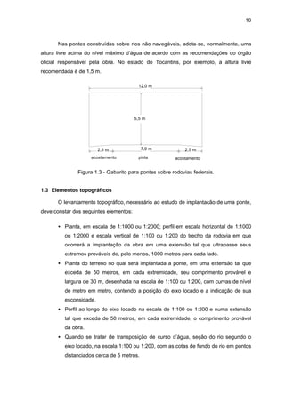 10
Nas pontes construídas sobre rios não navegáveis, adota-se, normalmente, uma
altura livre acima do nível máximo d’água de acordo com as recomendações do órgão
oficial responsável pela obra. No estado do Tocantins, por exemplo, a altura livre
recomendada é de 1,5 m.
pistaacostamento acostamento
12,0 m
2,5 m 2,5 m7,0 m
5,5 m
Figura 1.3 - Gabarito para pontes sobre rodovias federais.
1.3 Elementos topográficos
O levantamento topográfico, necessário ao estudo de implantação de uma ponte,
deve constar dos seguintes elementos:
• Planta, em escala de 1:1000 ou 1:2000; perfil em escala horizontal de 1:1000
ou 1:2000 e escala vertical de 1:100 ou 1:200 do trecho da rodovia em que
ocorrerá a implantação da obra em uma extensão tal que ultrapasse seus
extremos prováveis de, pelo menos, 1000 metros para cada lado.
• Planta do terreno no qual será implantada a ponte, em uma extensão tal que
exceda de 50 metros, em cada extremidade, seu comprimento provável e
largura de 30 m, desenhada na escala de 1:100 ou 1:200, com curvas de nível
de metro em metro, contendo a posição do eixo locado e a indicação de sua
esconsidade.
• Perfil ao longo do eixo locado na escala de 1:100 ou 1:200 e numa extensão
tal que exceda de 50 metros, em cada extremidade, o comprimento provável
da obra.
• Quando se tratar de transposição de curso d’água, seção do rio segundo o
eixo locado, na escala 1:100 ou 1:200, com as cotas de fundo do rio em pontos
distanciados cerca de 5 metros.
 