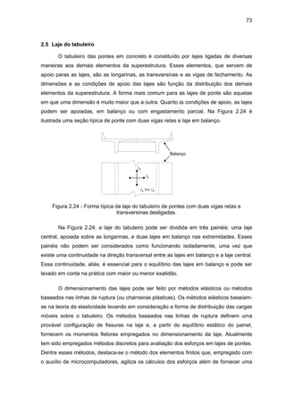 73
2.5 Laje do tabuleiro
O tabuleiro das pontes em concreto é constituído por lajes ligadas de diversas
maneiras aos demais elementos da superestrutura. Esses elementos, que servem de
apoio paras as lajes, são as longarinas, as transversinas e as vigas de fechamento. As
dimensões e as condições de apoio das lajes são função da distribuição dos demais
elementos da superestrutura. A forma mais comum para as lajes de ponte são aquelas
em que uma dimensão é muito maior que a outra. Quanto às condições de apoio, as lajes
podem ser apoiadas, em balanço ou com engastamento parcial. Na Figura 2.24 é
ilustrada uma seção típica de ponte com duas vigas retas e laje em balanço.
Balanço
ly
lx
ly >> lx
Figura 2.24 - Forma típica da laje do tabuleiro de pontes com duas vigas retas e
transversinas desligadas.
Na Figura 2.24, a laje do tabuleiro pode ser dividida em três painéis: uma laje
central, apoiada sobre as longarinas, e duas lajes em balanço nas extremidades. Esses
painéis não podem ser considerados como funcionando isoladamente, uma vez que
existe uma continuidade na direção transversal entre as lajes em balanço e a laje central.
Essa continuidade, aliás, é essencial para o equilíbrio das lajes em balanço e pode ser
levado em conta na prática com maior ou menor exatidão.
O dimensionamento das lajes pode ser feito por métodos elásticos ou métodos
baseados nas linhas de ruptura (ou charneiras plásticas). Os métodos elásticos baseiam-
se na teoria da elasticidade levando em consideração a forma de distribuição das cargas
móveis sobre o tabuleiro. Os métodos baseados nas linhas de ruptura definem uma
provável configuração de fissuras na laje e, a partir do equilíbrio estático do painel,
fornecem os momentos fletores empregados no dimensionamento da laje. Atualmente
tem sido empregados métodos discretos para avaliação dos esforços em lajes de pontes.
Dentre esses métodos, destaca-se o método dos elementos finitos que, empregado com
o auxílio de microcomputadores, agiliza os cálculos dos esforços além de fornecer uma
 